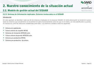 2. Nuestro conocimiento de la situación actual
2.2. Modelo de gestión actual del SISAAD
2.2.3. Sistemas de Información implicados. Entornos involucrados en el SISAAD
Introducción
En este apartado se describen cada uno de los entornos empleados en el proyecto SISAAD. En dicha descripción se tendrá en cuenta
tanto los entornos que actualmente se encuentran en pleno funcionamiento como los que no lo están y se esta planificando su puesta
en marcha así como las relaciones establecidas entre ellos. Los entornos a analizar serán los siguientes.
 Entorno de explotación.
 Futuro entorno de respaldo MTAS.
 Entornos de formación INTECO León.
 Futuro entorno desarrollo INTECO León.
 Entorno pre-productivo MTAS.
 Entorno pre-productivo Accenture.

Copyright © 2008 Accenture All Rights Reserved

Capítulo 2 – Página 62

 