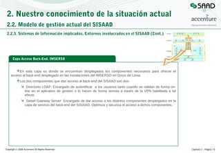 2. Nuestro conocimiento de la situación actual
2.2. Modelo de gestión actual del SISAAD
2.2.3. Sistemas de Información implicados. Entornos involucrados en el SISAAD (Cont.)

Capa Acceso Back-End. IMSERSO

En esta capa es donde se encuentran desplegados los componentes necesarios para ofrecer el
acceso al back-end desplegado en las instalaciones del IMSERSO en Ginzo de Limia.
Los dos componentes que dan acceso al back-end del SISAAD son dos:
 Directorio LDAP: Encargado de autentificar a los usuarios tanto cuando se validan de forma online en el aplicativo de gestión o lo hacen de forma remota a través de la VPN habilitada a tal
efecto.
 Siebel Gateway Server: Encargado de dar acceso a los distintos componentes desplegados en la
capa de servicio del back-end del SISIAAD. Optimiza y securiza el acceso a dichos componentes.

Copyright © 2008 Accenture All Rights Reserved

Capítulo 2 – Página 73

 