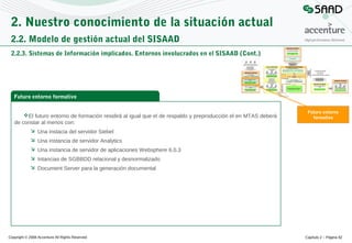 2. Nuestro conocimiento de la situación actual
2.2. Modelo de gestión actual del SISAAD
2.2.3. Sistemas de Información implicados. Entornos involucrados en el SISAAD (Cont.)

Futuro entorno formativo
El futuro entorno de formación residirá al igual que el de respaldo y preproducción el en MTAS deberá
de constar al menos con:

Futuro entorno
formativo

 Una instacia del servidor Siebel
 Una instancia de servidor Analytics
 Una instancia de servidor de aplicaciones Websphere 6.0.3
 Intancias de SGBBDD relacional y desnormalizado
 Document Server para la generación documental

Copyright © 2008 Accenture All Rights Reserved

Capítulo 2 – Página 82

 
