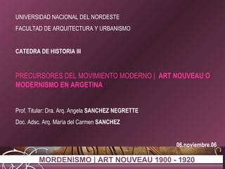 UNIVERSIDAD NACIONAL DEL NORDESTE FACULTAD DE ARQUITECTURA Y URBANISMO CATEDRA DE HISTORIA III PRECURSORES DEL MOVIMIENTO MODERNO |  ART NOUVEAU O MODERNISMO EN ARGETINA Prof. Titular: Dra. Arq. Angela  SANCHEZ NEGRETTE Doc. Adsc. Arq. María del Carmen  SANCHEZ 06.noviembre.06 