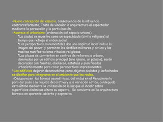 - Nueva concepción del espacio , consecuencia de la influencia  contrarreformista, Trata de vincular la arquitectura al espectador  mediante la persuasión y la participación. - Aparece el urbanismo  (ordenación del espacio urbano). *La ciudad se muestra como un espectáculo (civil o religioso) al  tiempo que refleja el orden social. *Las perspectivas monumentales dan una amplitud indefinida a la  imagen del poder, y permiten los desfiles militares y civiles y las  masivas manifestaciones rituales religiosas. *Las plazas se convierten en centros de referencia urbano,  dominadas por un edificio principal (una iglesia, un palacio), serán  decoradas con fuentes, obeliscos, estatuas y planificadas  urbanísticamente para crear perspectivas impresionantes. * Los edificios  dejaran deconcebirse como objetos aislados y lasfachadas  se diseñan para integrarse en el ambiente que les rodea.   -Desaparecen  las formas geométricas, definidas en el Renacimiento  para dar paso a la riqueza decorativa y a la variación óptica, conseguida  esta última mediante la utilización de la luz que al incidir sobre  superficies dinámicas altera su aspecto.  Se convierte así la arquitectura  barroca en aparente, abierta y expresiva.   