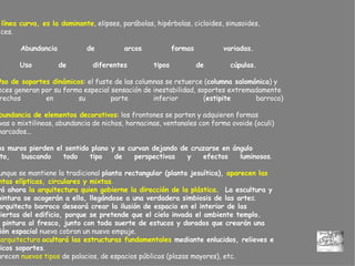 -  La  línea curva, es la dominante , elipses, parábolas, hipérbolas, cicloides, sinusoides,  hélices.  -  Abundancia de arcos formas variadas.  - Uso de diferentes tipos de cúpulas.  -  Uso de soportes dinámicos : el fuste de las columnas se retuerce ( columna salomónica ) y  a veces generan por su forma especial sensación de inestabilidad, soportes extremadamente  estrechos en su parte inferior ( estipite  barroco) -  Abundancia de elementos decorativos : los frontones se parten y adquieren formas  curvas o mixtilineas, abundancia de nichos, hornacinas, ventanales con forma ovoide (oculi)  enmarcados...   -  Los muros pierden el sentido plano y se curvan dejando de cruzarse en ángulo  recto, buscando todo tipo de perspectivas y efectos luminosos .  - Aunque se mantiene la tradicional  planta rectangular (planta jesuítica),  aparecen las   plantas elípticas, circulares y mixtas .  Será ahora  la arquitectura quien gobierne la dirección de la plástica .  La escultura y  la pintura se acogerán a ella, llegándose a una verdadera simbiosis de las arte s.  El arquitecto barroco deseará crear la ilusión de espacio en el interior de las  cubiertas del edificio, porque se pretende que el cielo invada el ambiente templo.   La pintura al fresco, junto con toda suerte de estucos y dorados que crearán una  ilusión espacial  nueva cobran un nuevo empuje.     La arquitectura  ocultará las estructuras fundamentales  mediante enlucidos, relieves e  ilógicos soportes .  Aparecen  nuevos tipos  de palacios, de espacios públicos (plazas mayores), etc. 