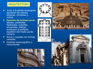 ARQUITECTURA Junto a la p lanta rectangular aparecen   las plantas elípticas, circulares y mixtas . Dominio de l a línea curva :  elipses, parábolas, hipérboles, cicloides, sinusoides, hélices, sustituyen al perfecto equilibrio del medio punto romano. A rcos  y cúpulas  con formas variadas. Carácter  escenográfico y monumental.  