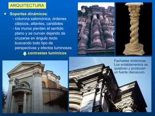 ARQUITECTURA S oportes dinámicos :    - columna salomónica, órdenes  clásicos, atlantes, cariátides - los muros pierden el sentido  plano y se curvan  dejando de  cruzarse en ángulo recto  buscando todo tipo de perspectivas y efectos luminosos  contrastes lumínicos Fachadas dinámicas. Los entablamentos se quiebran y producen un fuerte claroscuro 
