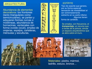 Abundancia de elementos decorativos : los frontones (tanto triangulares como semicirculares), se parten y adquieren formas curvas o mixtilíneas, abundancia de hornacinas, ventanales con forma ovoide (oculi), e mpleo de orejeras, espejos ,  carteleras, ménsulas y esculturas.  ARQUITECTURA ESTÍPITE Tipo de soporte que  genera ,  por su forma especial ,  sensación de inestabilidad  al ser  extremadamente estrecho en su parte inferior .  Algunos tienen forma de cariátide.   Materiales : piedra, mármol, ladrillo, estuco, bronce…  Se emplea, con frecuencia, el  trampantojo,  un recurso que, a través de la pintura, simula un espacio arquitectónico que se abre sobre el muro. 