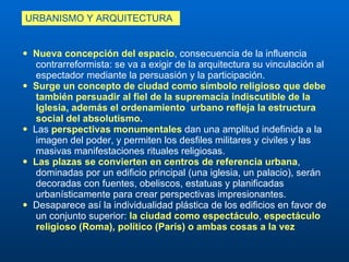 Nueva concepción del espacio , consecuencia de la influencia  contrarreformista: se va a exigir de la arquitectura su vinculación al  espectador mediante la persuasión y la participación.   Surge un concepto de ciudad como símbolo religioso que debe  también persuadir al fiel de la supremacía indiscutible de la  Iglesia, además el ordenamiento  urbano refleja la estructura  social del absolutismo. Las  perspectivas monumentales  dan una amplitud indefinida a la  imagen del poder, y permiten los desfiles militares y civiles y las  masivas manifestaciones rituales religiosas.  Las plazas se convierten en centros de referencia urbana ,  dominadas por un edificio principal (una iglesia, un palacio), serán  decoradas con fuentes, obeliscos, estatuas y planificadas  urbanísticamente para crear perspectivas impresionantes. Desaparece así la individualidad plástica de los edificios en favor de  un conjunto superior:  la ciudad como espectáculo ,  espectáculo  religioso (Roma), político (París) o ambas cosas a la vez URBANISMO Y ARQUITECTURA  