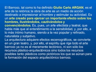 El Barroco, tal como lo ha definido  Giulio Carlo ARGAN , es el arte de la retórica; la obra de arte es un medio de acción destinado a impresionar al hombre y estimular su actividad. Es un  arte creado para ejercer un importante efecto sobre los hombres, ilustrándolos, cautivándolos y convenciéndolos .  Es, pues, un arte efectista y teatral, que habla más que al entendimiento a la sensibilidad, y, por ello, a lo más íntimo humano, siendo a la vez popular y refinado, naturalista y subjetivo.  La arquitectura adquiere efectos escenográficos, se convierte en un gran teatro, y, por ello, el espíritu que rige todo el arte barroco ya no es el meramente tectónico, ni son sólo los recursos plástico-arquitectónicos sino todos los recursos posibles tanto plásticos como pictóricos los que se aúnan para la formación del espacio arquitectónico barroco. 