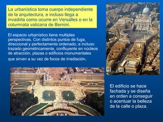 La   urbanística toma cuerpo independiente de la arquitectura, e incluso llega a invadirla como ocurre en Versalles o en la columnata vaticana de Bernini.  El espacio urbanístico tiene multiples perspectivas. Con distintos puntos de fuga, direccional y perfectamente ordenado, e incluso trazado geométricamente, confluyente en núcleos de atracción, plazas o edificios monumentales que sirven a su vez de focos de irradiación .  El edificio se hace fachada y se diseña en orden a conseguir o acentuar la belleza de la calle o plaza.  