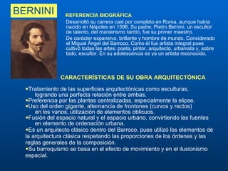 BERNINI REFERENCIA BIOGRÁFICA  Desarrolló su carrera casi por completo en Roma, aunque había nacido en Nápoles en 1598. Su padre, Pietro Bernini, un escultor de talento, del manierismo tardío, fue su primer maestro.  De carácter expansivo, brillante y hombre de mundo. Considerado el Miguel Ángel del Barroco. Como él fue artista integral pues cultivó todas las artes: poeta, pintor, arquitecto, urbanista y, sobre todo, escultor. En su adolescencia es ya un artista reconocido. CARACTERÍSTICAS DE SU OBRA ARQUITECTÓNICA Tratamiento de las superficies arquitectónicas como esculturas,  logrando una perfecta relación entre ambas.  Preferencia por las plantas centralizadas, especialmente la elipse. Uso del orden gigante, alternancia de frontones (curvos y rectos)  en los vanos, utilización de elementos oblicuos. Fusión del espacio natural y el espacio urbano, convirtiendo las fuentes  en elemento de ordenación urbana.  Es un arquitecto clásico dentro del Barroco, pues utilizó los elementos de la arquitectura clásica respetando las proporciones de los órdenes y las reglas generales de la composición. Su barroquismo se basa en el efecto de movimiento y en el ilusionismo espacial. 