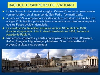 BASÍLICA DE  SAN PEDRO DEL VATICANO La basílica es la obra de varios siglos. Comenzó por ser un monumento conmemorativo, en el lugar donde  San Pedro   fue martirizado. A partir de 324 el emperador Constantino   hizo construir una basílica. En el siglo XV la basílica paleocristiana   amenazaba con derrumbarse por lo que los Papas deciden demolerla. La construcción del edifico actual se inicia el 18 de abril de 1506, durante el papado de Julio II, siendo terminada en 1626, durante el papado de Pablo V . Numerosos arquitectos y artistas participaron de esta obra: Bramante, Rafael,  Sangallo , Miguel Ángel y Maderna. Gian Lorenzo Bernini proyectó la plaza y su columnata. 