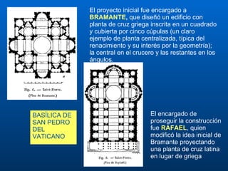 El encargado de proseguir la construcción fue  RAFAEL , quien modificó la idea inicial de Bramante proyectando una planta de cruz latina en lugar de griega El proyecto inicial fue encargado a  BRAMANTE ,  que diseñó un edificio con planta de cruz griega inscrita en un cuadrado y cubierta por cinco cúpulas (un claro ejemplo de planta centralizada, típica del renacimiento y su interés por la geometría); la central en el crucero y las restantes en los ángulos. BASÍLICA DE  SAN PEDRO DEL VATICANO 