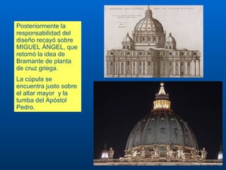 Posteriormente la responsabilidad del diseño recayó sobre MIGUEL ÁNGEL, que retomó la idea de Bramante de planta de cruz griega.  La cúpula se encuentra justo sobre el altar mayor  y la tumba del Apóstol Pedro.  