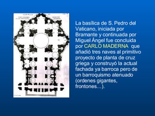 La basílica de S. Pedro del Vaticano, iniciada por Bramante y continuada por  Miguel Ángel fue concluida por  CARLO MADERNA  que añadió tres naves al primitivo proyecto de planta de cruz griega y construyó la actual fachada ya barroca pero de un barroquismo atenuado (ordenes gigantes, frontones…).  