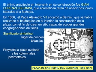 El último arquitecto en intervenir en su construcción fue  GIAN LORENZO BERNINI , que acometió la tarea de añadir dos torres laterales a la fachada.  En 1656,  el Papa Alejandro VII encargó a Bernini, que ya había realizado el baldaquino en el interior, la construcción de la plaza, con el fin de crear un sitio capaz de acoger grandes congregaciones de fieles.   Significado simbólico:  lugar de concentración de  todas las gentes del mundo,  Plaza de las Naciones .  Proyectó la plaza ovalada  y las columnatas  perimetrales. PLAZA DE SAN PEDRO DEL VATICANO (1656-1667) 
