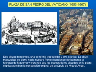 PLAZA DE SAN PEDRO DEL VATICANO (1656-1667) D os plazas tangentes, una de forma trapezoidal y otra elíptica. La plaza trapezoidal se cierra hacia nuestro frente reduciendo ópticamente la fachada de Maderna y logrando que los espectadores situados en la plaza elíptica perciban la concepción original de la cúpula de Miguel Ángel. 