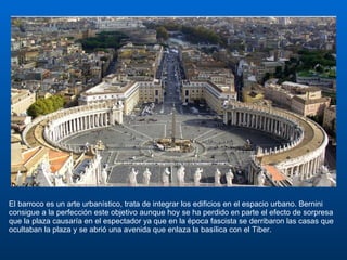 El barroco es un arte urbanístico, trata de integrar los edificios en el espacio urbano. Bernini consigue a la perfección este objetivo aunque hoy se ha perdido en parte el efecto de sorpresa que la plaza causaría en el espectador ya que en la época fascista se derribaron las casas que ocultaban la plaza y se abrió una avenida que enlaza la basílica con el Tiber.  