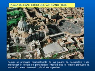 PLAZA DE SAN PEDRO DEL VATICANO (1656-1667) Bernini se preocupa principalmente de los juegos de perspectiva y de intensificar el efecto de profundidad. Procura que el templo produzca la sensación de encontrarse lo más al fondo posible.  