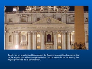Bernini es un arquitecto clásico dentro del Barroco, pues utilizó los elementos de la arquitectura clásica respetando las proporciones de los órdenes y las reglas generales de la composición. 