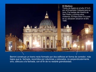 Bernini construye un tramo recto formado por dos edificios en forma de corredor, más bajos que la  fachada, recorridos por columnas y colocados, no perpendicularmente sino, oblicuos a la fachada, con el fin de no restarle grandiosidad. El Obelisco Traído de Egipto en el año 37 A.C. por el Emperador Calígula para su circo. Fue testigo del martirio de San Pedro y muchos otros cristianos. El Papa Sixto V lo puso en su ubicación actual en el año 1586. 