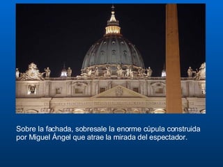 Sobre la fachada, sobresale la enorme cúpula construida por Miguel Ángel que atrae la mirada del espectador. 