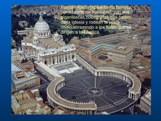 Planta elíptica (típica forma barroca por su carácter inestable), con dos gigantescas columnatas que parten de la iglesia y rodean la plaza como abrazando a los fieles que se dirigen a la basílica.  