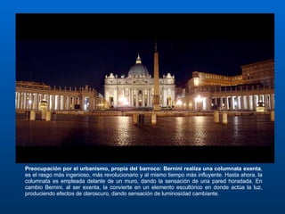 Preocupación por el urbanismo, propia del barroco: Bernini realiza una columnata exenta , es el rasgo más ingenioso, más revolucionario y al mismo tiempo más influyente. Hasta ahora, la columnata es empleada delante de un muro, dando la sensación de una pared horadada. En cambio Bernini, al ser exenta, la convierte en un elemento escultórico en donde actúa la luz, produciendo efectos de claroscuro, dando sensación de luminosidad cambiante. 