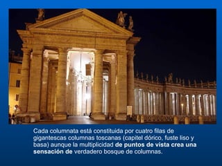 Cada columnata está constituida por cuatro filas de gigantescas columnas toscanas (capitel dórico, fuste liso y basa) aunque la multiplicidad  de puntos de vista crea una sensación de  verdadero bosque de columnas.  
