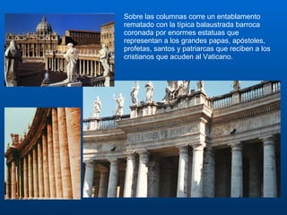Sobre las columnas corre un entablamento rematado con la típica balaustrada barroca coronada por enormes estatuas que representan a los grandes papas, apóstoles, profetas, santos y patriarcas que reciben a los cristianos que acuden al Vaticano. 