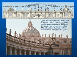Las columnatas constan cada una de 284 columnas dóricas de 13 metros de altura acomodadas en 4 hileras. En la parte superior se encuentran 140 estatuas de diversos santos realizadas en los siglos XVII y XVIII.                                                                                                                                                                                                                                                                                                                                                                               