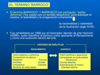 El término BARROCO” = BARRUECO (en portugués: “perlas deformes”)  fue usado con un sentido despectivo, para subrayar el exceso, la teatralidad y la exageración ornamental  la racionalidad y sobriedad  de la Ilustración (siglo XVIII)  Fue rehabilitado en 1888 por el historiador alemán de arte Heinrich Wölfflin, quién identificó al barroco como oponente al Renacimiento y como una evolución dentro del arte.  EL TÉRMINO “BARROCO” Visión pictórica y apariencia Composición en profundidad  Dinamismo.  Formas abiertas.  Subordinación al motivo.  Claridad relativa. CRITERIO DE WÖLFFLIN    RENACIMIENTO  BARROCO Visión plástica y contornos  Composición en planos  Estatismo  Formas cerradas  Unidad compositiva  Claridad absoluta de cada objeto 