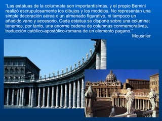 “ Las estatuas de la columnata son importantísimas, y el propio Bernini realizó escrupulosamente los dibujos y los modelos. No representan una simple decoración aérea o un almenado figurativo, ni tampoco un añadido vano y accesorio. Cada estatua se dispone sobre una columna: tenemos, por tanto, una enorme cadena de columnas conmemorativas, traducción católico-apostólico-romana de un elemento pagano.” Mousnier 