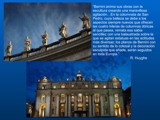 “ Bernini anima sus obras con la escultura creando una maravillosa agitación…En la columnata de San Pedro, cuya belleza se debe a los aspectos siempre nuevos que ofrecen las cuatro hileras de columnas dóricas al que pasea, remata esa sabia sencillez con una balaustrada sobre la que se agitan estatuas en las actitudes más diversas; los planos de Bernini con su sentido de lo colosal y la decoración esculpida que añade, serán seguidos en toda Europa.” R. Huyghe 