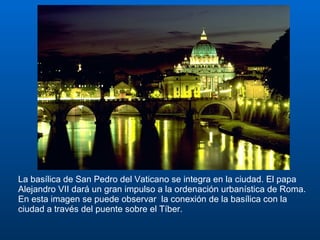 La basílica de San Pedro del Vaticano se integra en la ciudad. El papa Alejandro VII dará un gran impulso a la ordenación urbanística de Roma. En esta imagen se puede observar  la conexión de la basílica con la ciudad a través del puente sobre el Tíber.  