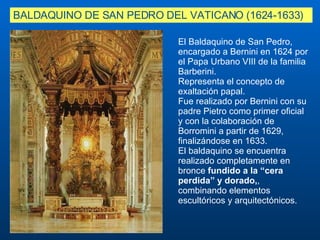 El Baldaquino de San Pedro, encargado a Bernini en 1624 por el Papa Urbano VIII de la familia Barberini.  Representa el concepto de exaltación papal.  Fue realizado por Bernini con su padre Pietro como primer oficial y con la colaboración de Borromini a partir de 1629, finalizándose en 1633. El baldaquino se encuentra realizado completamente en bronce  fundido a la “cera perdida” y dorado, , combinando elementos escultóricos y arquitectónicos. BALDAQUINO DE SAN PEDRO DEL VATICANO (1624-1633)   