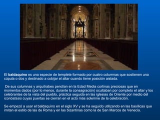 El  baldaquino  es una especie de templete formado por cuatro columnas que sostienen una cúpula o dos y destinado a cobijar el altar cuando tiene posición aislada. De sus columnas y arquitrabes pendían en la Edad Media cortinas preciosas que en momentos dados (por lo menos, durante la consagración) ocultaban por completo el altar y los celebrantes de la vista del pueblo, práctica seguida en las iglesias de Oriente por medio del  iconóstasis  cuyas puertas se cierran en el acto más solemne de la celebración. Se empezó a usar el baldaquino en el siglo XV y se ha seguido utilizando en las basílicas que imitan el estilo de las de Roma y en las bizantinas como la de San Marcos de Venecia.  