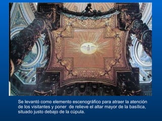 Se levantó como elemento escenográfico para atraer la atención de los visitantes y poner  de relieve el altar mayor de la basílica, situado justo debajo de la cúpula.  