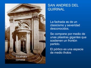 SAN   ANDRE S   DE L QUIRINAL La fachada es de un clasicismo y severidad desconocidos . S e compone por medio de unas pilastras gigantes que sostienen un frontón partido.  El pórtico es una especie de medio  tholos   Escalinata convexa 
