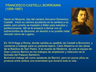 FRANCESCO CASTELLI, BORROMINI (1599-1667) En 1619 llega a Roma, donde cambia su apellido de Castelli a Borromini, y comienza a trabajar para su pariente lejano, Carlo Maderna en las obras de la Basílica de San Pedro. A la muerte de Maderna, se une al equipo de Gian Lorenzo Bernini en los trabajos de ampliación y refacción de la fachada del Palazzo Barberini. Borromini trabaja allí como asistente de Bernini, pero en pocos años se produce entre ambos una enemistad que duraría toda la vida. Nació en Bissone, hijo del cantero Giovanni Domenico Castelli . Inició su carrera ayudando en la cantera a su padre, pero pronto se trasladó a Milán para estudiar y perfeccionarse. Allí se le empezó a llamar con el sobrenombre de  Bessone , en alusión a su pueblo natal, ubicado cerca de Lugano. 