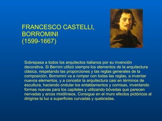 FRANCESCO CASTELLI, BORROMINI (1599-1667) Sobrepasa a todos los arquitectos italianos por su invención decorativa. Si Bernini utilizó siempre los elementos de la arquitectura clásica, respetando las proporciones y las reglas generales de la composición, Borromini va a romper con todas las reglas, a inventar nuevos elementos, y a concebir la arquitectura casi en términos de escultura, haciendo ondular los entablamentos y cornisas, inventando formas nuevas para los capiteles y utilizando bóvedas que parecen nervadas y arcos mixtilíneos. Consigue en el muro efectos pictóricos al dirigirse la luz a superficies curvadas y quebrad as.   