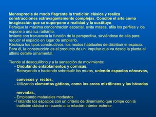 Menosprecia de modo flagrante la tradición clásica y realiza construcciones extravagantemente complejas .  Concibe el arte como imaginación que se superpone a realidad y la sustituye . Persigue la máxima concentración espacial, evita masas, afila los perfiles y los expone a una luz radiante. Invierte con frecuencia la función de la perspectiva, sirviéndose de ella para reducir el espacio en lugar de ampliarlo. Rechaza los tipos constructivos, los modos habituales de distribuir el espacio. Para él, la construcción es el producto de un  impulso que va desde la planta al último detalle ornamental.  Tiende al desequilibrio y a la sensación de movimiento:  -  Ondulando entablamentos y cornisas .  -  Retrayendo o haciendo sobresalir los muros,  uniendo espacios cóncavos,  convexos y   rectos.   - Utilizando  elementos góticos, como los arcos mixtilíneos y las bóvedas  nervadas.   - Empleando materiales modestos -Tratando los espacios con un criterio de dinamismo que rompe con la  tradición clásica en cuanto a la relación-interior-exterior 
