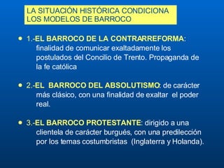 LA SITUACIÓN HISTÓRICA CONDICIONA LOS MODELOS DE BARROCO   1.- EL BARROCO DE LA CONTRARREFORMA :  finalidad de comunicar exaltadamente los  postulados del Concilio de Trento. Propaganda de  la fe católica 2.- EL  BARROCO DEL ABSOLUTISMO : de carácter  más clásico, con una finalidad de  exaltar  el  poder  real. 3.- EL BARROCO PROTESTANTE : dirigido a una   clientela de carácter burgués, con una predilección  por los temas costumbristas  ( Inglaterra y Holanda). 