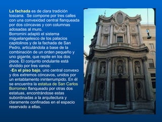 La fachada  es de clara tradición toscana.  Se compone por tres calles con una convexidad central flanqueada por dos cóncavas y con columnas adosadas al muro.  Borromini adaptó el sistema miguelangelesco de los palacios capitolinos y de la fachada de San Pedro, articulándola a base de la combinación de un orden pequeño y uno gigante, que repite en los dos pisos. El conjunto ondulante está dividido por tres vanos: - En el piso bajo , uno central convexo y dos extremos cóncavos, unidos por un entablamento ininterrumpido. En él se encuentra la  estatua de San Carlos Borromeo  flanqueado por otras dos estatuas, encontrándose estas subordinadas a la arquitectura y claramente confinadas en el espacio reservado a ellas.  