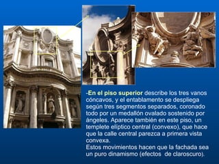 - En el piso superior   describe los tres vanos cóncavos, y el entablamento se despliega según tres segmentos separados, coronado todo por un medallón ovalado sostenido por ángeles. Aparece también en este piso, un templete elíptico central (convexo), que hace que la calle central parezca a primera vista convexa. Estos movimientos hacen que la fachada sea un puro dinamismo (efectos  de claroscuro ).  