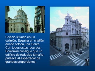 Edificio situado en un callejón. Esquina en chaflán donde coloca una fuente. Con todos estos recursos, Borromini consigue que un edificio de reducido tamaño parezca al espectador de grandes proporciones. 