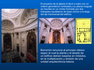 El proyecto de la iglesia lo llevó a cabo con un criterio geométrico romboidal y su planta irregular se inscribe en un rombo formado por dos triángulos equiláteros de base común a lo largo del eje transversal del edificio. Borromini renuncia al principio clásico según el cual la planta y el alzado de un edificio debían basarse en módulos, en la multiplicación y división de una unidad arquitectónica básica.  
