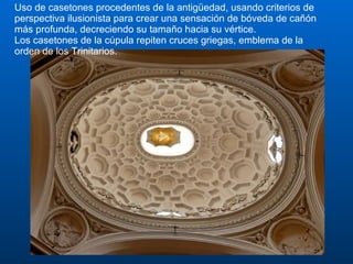 Uso de casetones procedentes de la antigüedad, usando criterios de perspectiva ilusionista para crear una sensación de bóveda de cañón más profunda, decreciendo su tamaño hacia su vértice.  Los casetones de la cúpula repiten cruces griegas, emblema de la orden de los Trinitarios. 