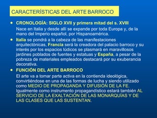 CARACTERÍSTICAS DEL ARTE BARROCO   CRONOLOGÍA: SIGLO XVII y primera mitad del s. XVIII Nace en Italia y desde allí se expande por toda Europa y, de la mano del Imperio español, por Hispanoamérica.   Italia  se pondrá a la cabeza de las manifestaciones arquitectónicas,  Francia  será la creadora del palacio barroco y su interés por los espacios lúdicos se plasmará en maravillosos jardines poblados de fuentes y estatuas y  España , a pesar de la pobreza de materiales empleados destacará por su exuberancia decorativa.  FUNCIÓN DEL ARTE BARROCO El arte va a tomar parte activa en la contienda ideológica, convirtiéndose en una de las formas de lucha y siendo utilizado como  MEDIO DE PROPAGANDA Y DIFUSIÓN DE LA FE.  Igualmente como instrumento propagandístico estará también  AL SERVICIO DE LA EXALTACIÓN DE LAS MONARQUÍAS Y DE LAS CLASES QUE LAS SUSTENTAN . 