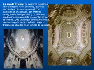 La cúpula ovalada , de contorno curvilíneo ininterrumpido y con pechinas, aparece decorada en su interior, a modo de complicado artesonado, con motivos octogonales, hexagonales y cruciformes  en disminución a medida que confluyen en  la linterna. Otro factor que contribuye a esta sensación es la luz procedente de unos tragaluces situados en el tambor de la cúpula. 