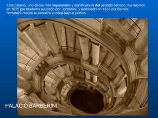 PALACIO BARBERINI Este palacio, uno de los más imponentes y significativos del período barroco, fue iniciado en 1625 por Maderno ayudado por Borromini, y terminado en 1633 por Bernini.  Borromini realizó la escalera elíptica bajo el pórtico.  