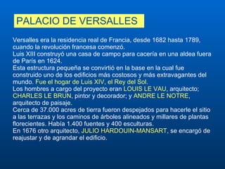 PALACIO DE VERSALLES Versalles era la residencia real de Francia, desde 1682 hasta 1789, cuando la revolución francesa comenzó.  Luis XIII construyó una casa de campo para cacería en una aldea fuera de París en 1624.  Esta estructura pequeña se convirtió en la base en la cual fue construido uno de los edificios más costosos y más extravagantes del mundo.  Fue el hogar de Luis XIV, el Rey del Sol.  Los hombres a cargo del proyecto eran  LOUIS LE VAU , arquitecto;  CHARLES LE BRUN , pintor y decorador; y  ANDRE LE NOTRE , arquitecto de paisaje.  Cerca de 37.000 acres de tierra fueron despejados para hacerle el sitio a las terrazas y los caminos de árboles alineados y millares de plantas florecientes. Había 1.400 fuentes y 400 esculturas.  En 1676 otro arquitecto,  JULIO HARDOUIN-MANSART , se encargó de reajustar y de agrandar el edificio. 